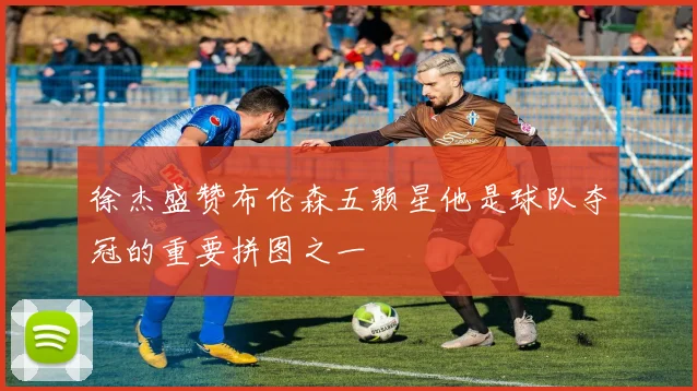 徐杰盛赞布伦森五颗星他是球队夺冠的重要拼图之一