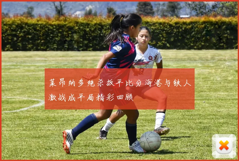 莱昂纳多绝杀扳平比分海港与铁人激战成平局精彩回顾