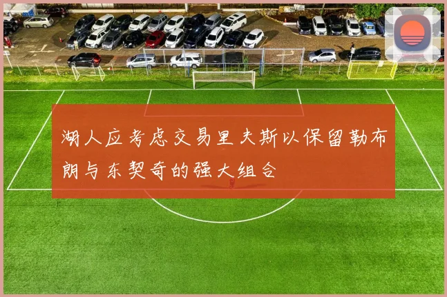 湖人应考虑交易里夫斯以保留勒布朗与东契奇的强大组合