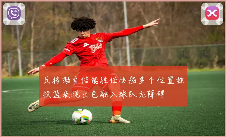 瓦格勒自信能胜任快船多个位置称投篮表现出色融入球队无障碍