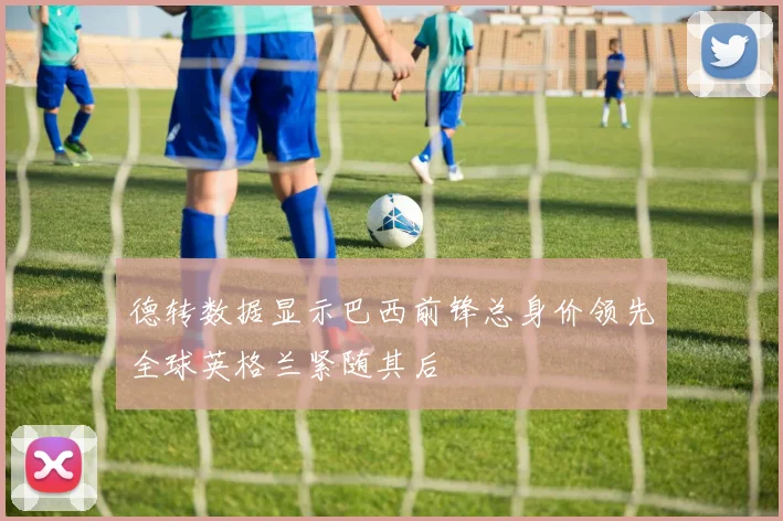 德转数据显示巴西前锋总身价领先全球英格兰紧随其后