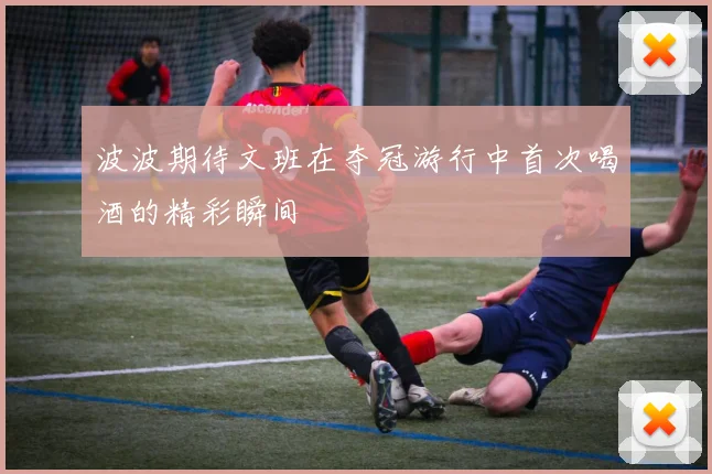 波波期待文班在夺冠游行中首次喝酒的精彩瞬间