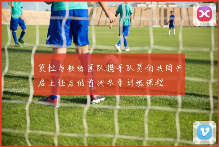 莫拉与教练团队携手队员们共同开启上任后的首次冬季训练课程