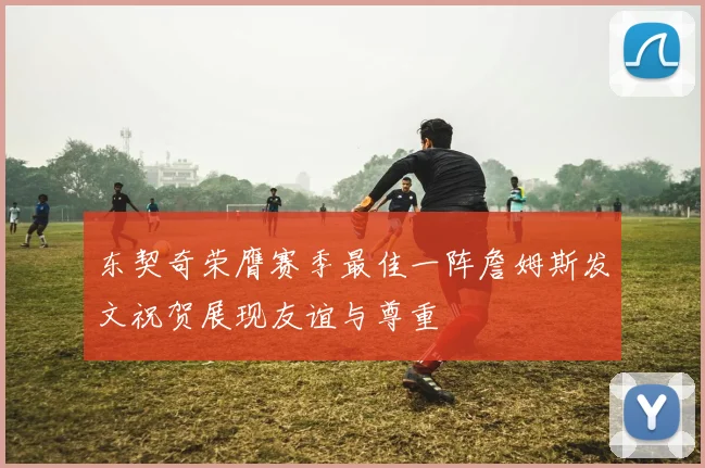 东契奇荣膺赛季最佳一阵詹姆斯发文祝贺展现友谊与尊重
