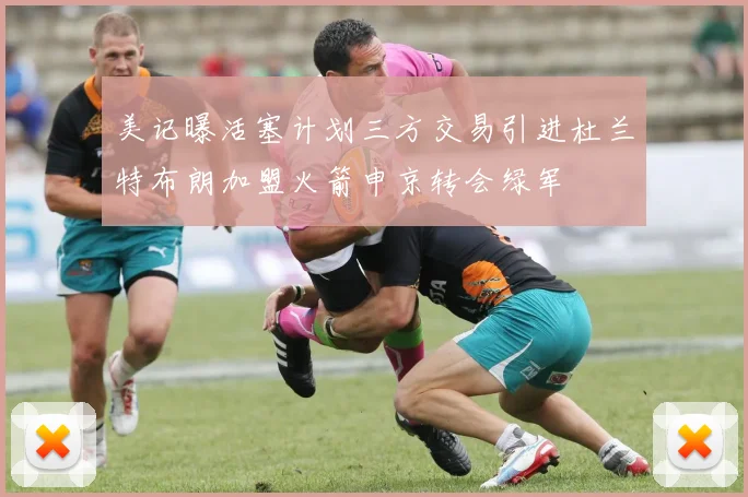 美记曝活塞计划三方交易引进杜兰特布朗加盟火箭申京转会绿军
