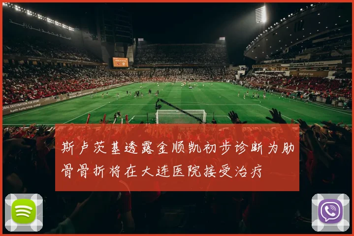斯卢茨基透露金顺凯初步诊断为肋骨骨折将在大连医院接受治疗