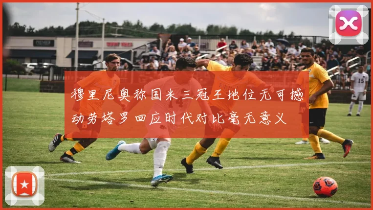 穆里尼奥称国米三冠王地位无可撼动劳塔罗回应时代对比毫无意义