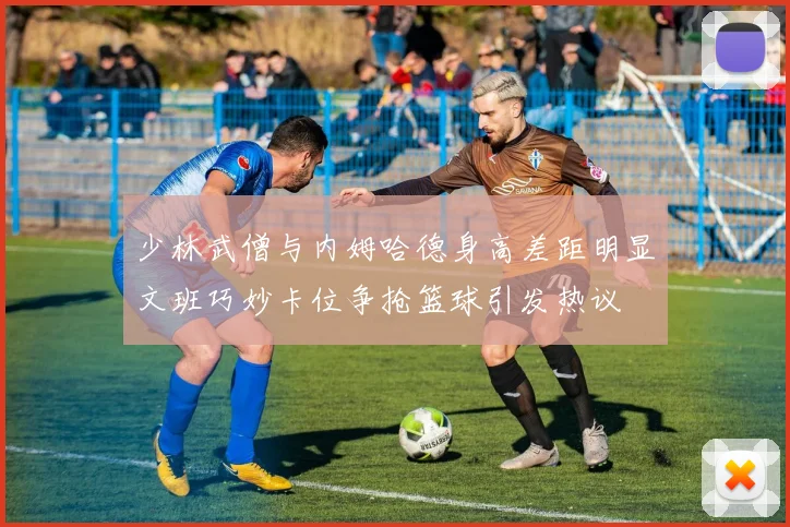 少林武僧与内姆哈德身高差距明显文班巧妙卡位争抢篮球引发热议