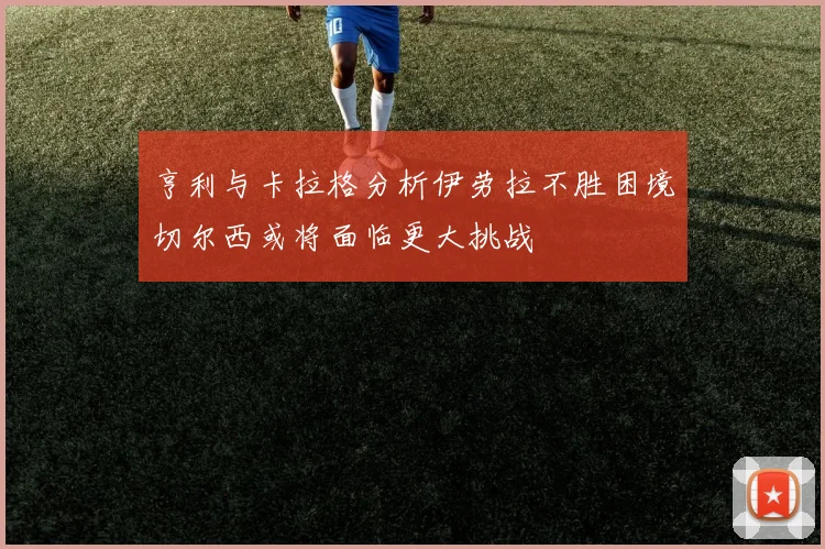 亨利与卡拉格分析伊劳拉不胜困境切尔西或将面临更大挑战