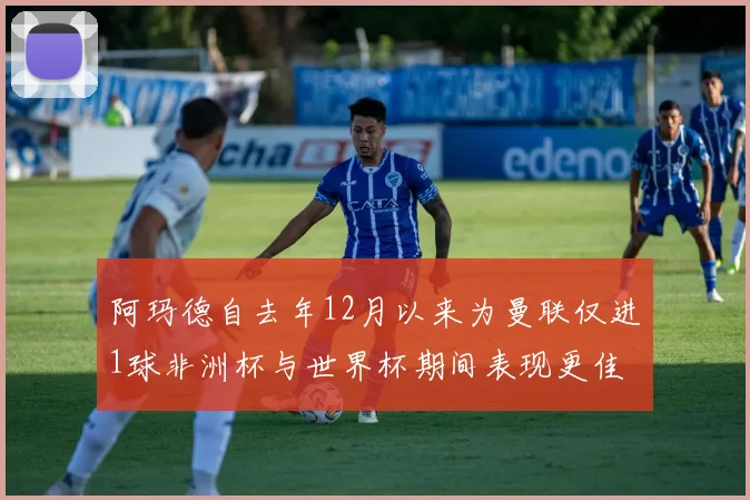 阿玛德自去年12月以来为曼联仅进1球非洲杯与世界杯期间表现更佳