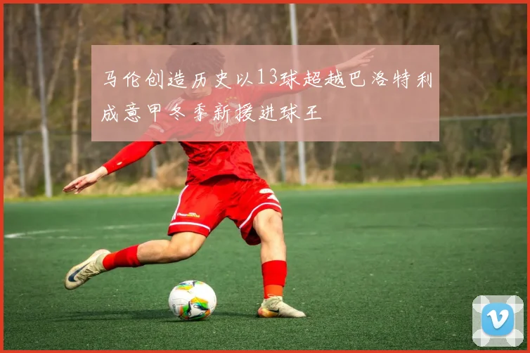 马伦创造历史以13球超越巴洛特利成意甲冬季新援进球王