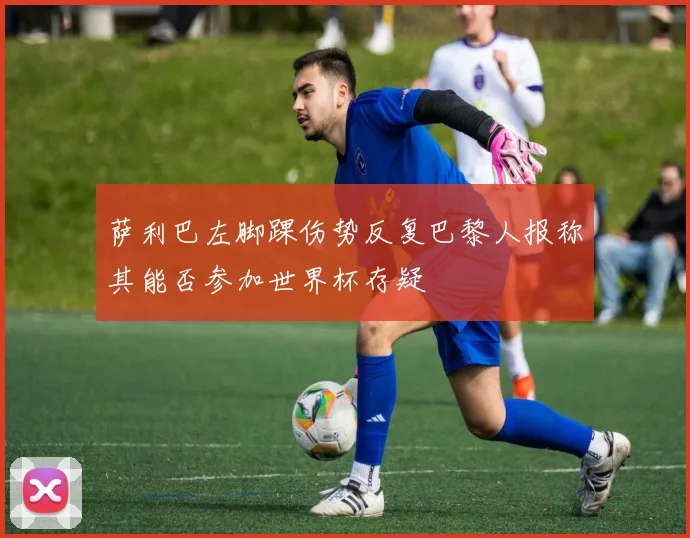 萨利巴左脚踝伤势反复巴黎人报称其能否参加世界杯存疑
