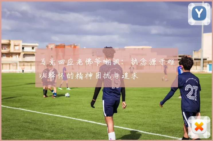 马竞回应老佛爷嘲讽：执念源于难以释怀的精神困扰与追求
