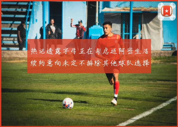 热记透露字母正在考虑迈阿密生活续约意向未定不排除其他球队选择