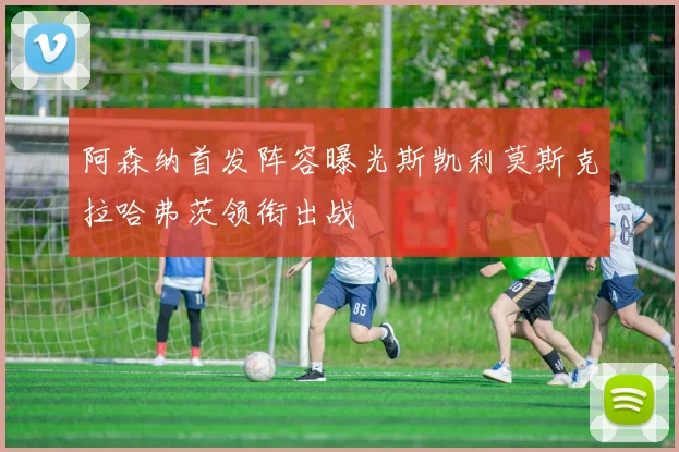 阿森纳首发阵容曝光斯凯利莫斯克拉哈弗茨领衔出战
