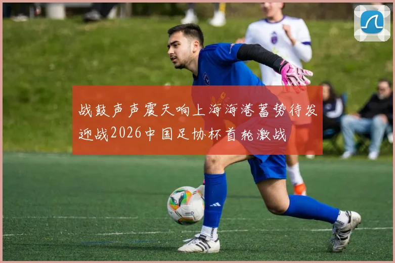 战鼓声声震天响上海海港蓄势待发迎战2026中国足协杯首轮激战