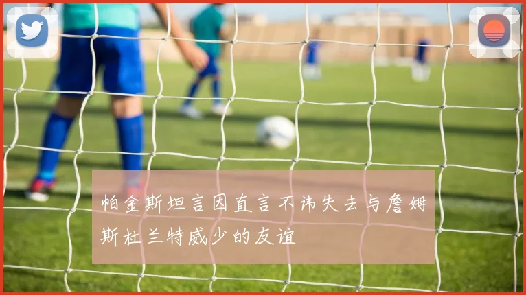 帕金斯坦言因直言不讳失去与詹姆斯杜兰特威少的友谊