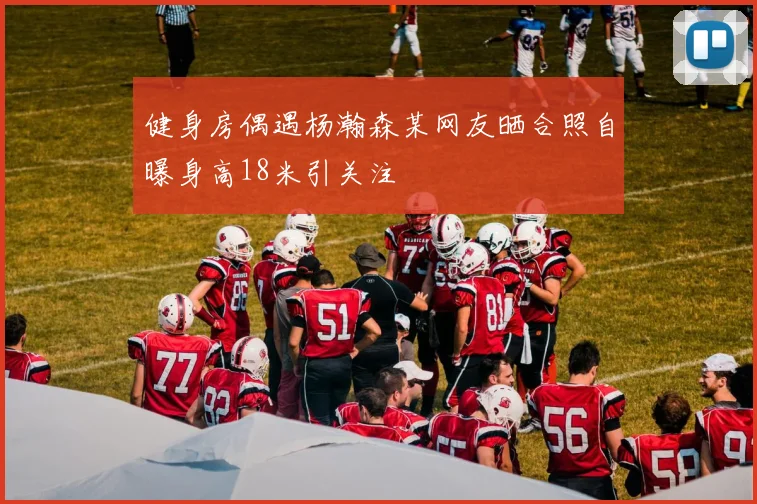 健身房偶遇杨瀚森某网友晒合照自曝身高18米引关注