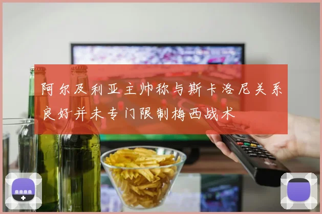 阿尔及利亚主帅称与斯卡洛尼关系良好并未专门限制梅西战术