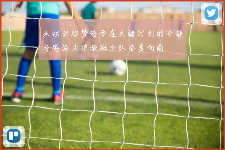 米切尔称赞哈登在关键时刻的冷静与感染力将激励全队奋勇向前