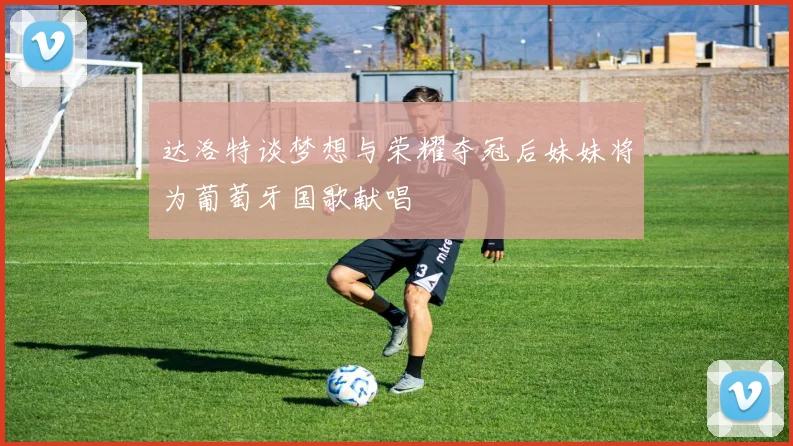 达洛特谈梦想与荣耀夺冠后妹妹将为葡萄牙国歌献唱