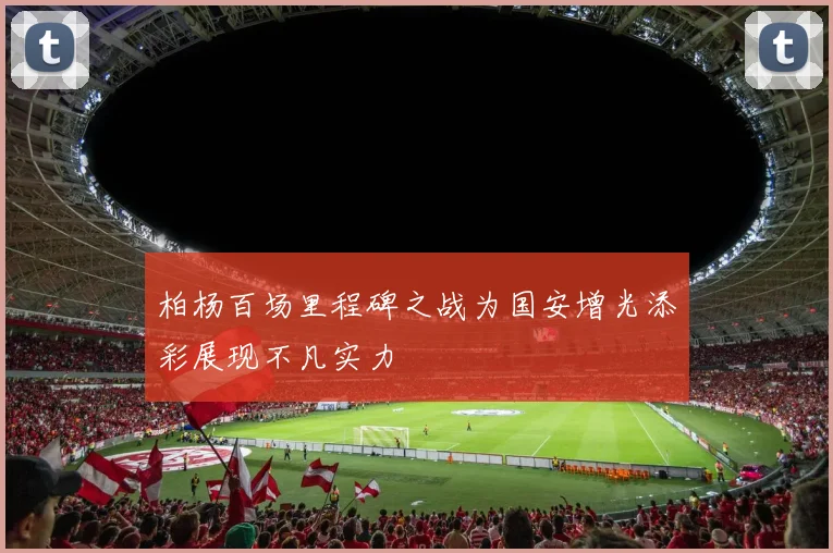 柏杨百场里程碑之战为国安增光添彩展现不凡实力