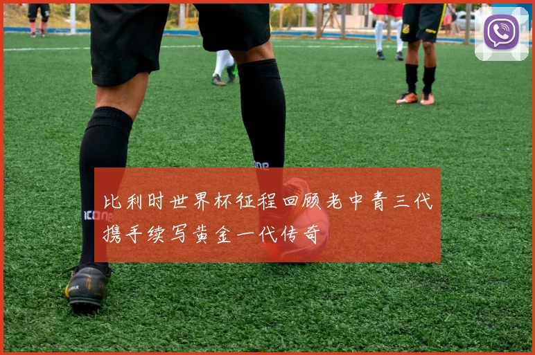 比利时世界杯征程回顾老中青三代携手续写黄金一代传奇