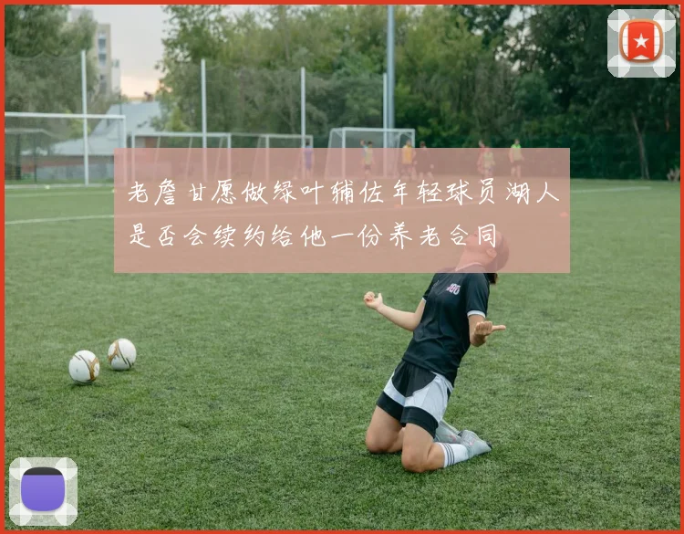 老詹甘愿做绿叶辅佐年轻球员湖人是否会续约给他一份养老合同
