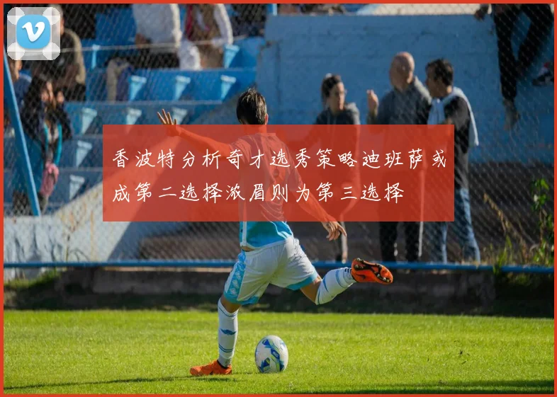香波特分析奇才选秀策略迪班萨或成第二选择浓眉则为第三选择